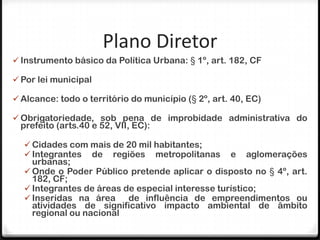 Plano Diretor
 Instrumento básico da Política Urbana: § 1º, art. 182, CF

 Por lei municipal

 Alcance: todo o território do município (§ 2º, art. 40, EC)

 Obrigatoriedade, sob pena de improbidade administrativa do
 prefeito (arts.40 e 52, VII, EC):

   Cidades com mais de 20 mil habitantes;
   Integrantes de regiões metropolitanas            e   aglomerações
    urbanas;
   Onde o Poder Público pretende aplicar o disposto no § 4º, art.
    182, CF;
   Integrantes de áreas de especial interesse turístico;
   Inseridas na área     de influência de empreendimentos ou
    atividades de significativo impacto ambiental de âmbito
    regional ou nacional
 