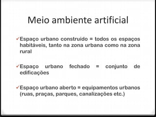 Meio ambiente artificial
Espaço urbano construído = todos os espaços
 habitáveis, tanto na zona urbana como na zona
 rural

Espaço    urbano   fechado    =   conjunto   de
 edificações

Espaço urbano aberto = equipamentos urbanos
 (ruas, praças, parques, canalizações etc.)
 