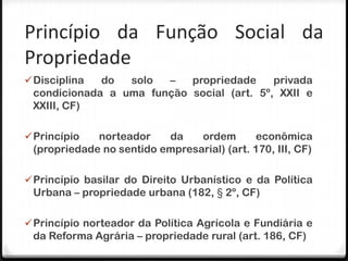 Princípio da Função Social da
Propriedade
 Disciplina do  solo  –   propriedade     privada
 condicionada a uma função social (art. 5º, XXII e
 XXIII, CF)

 Princípio  norteador    da    ordem       econômica
 (propriedade no sentido empresarial) (art. 170, III, CF)

 Princípio basilar do Direito Urbanístico e da Política
 Urbana – propriedade urbana (182, § 2º, CF)

 Princípio norteador da Política Agrícola e Fundiária e
 da Reforma Agrária – propriedade rural (art. 186, CF)
 