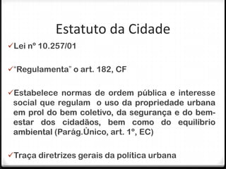 Estatuto da Cidade
Lei nº 10.257/01


“Regulamenta” o art. 182, CF


Estabelece normas de ordem pública e interesse
 social que regulam o uso da propriedade urbana
 em prol do bem coletivo, da segurança e do bem-
 estar dos cidadãos, bem como do equilíbrio
 ambiental (Parág.Único, art. 1º, EC)

Traça diretrizes gerais da política urbana
 