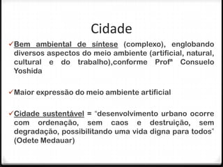 Cidade
Bem ambiental de síntese (complexo), englobando
 diversos aspectos do meio ambiente (artificial, natural,
 cultural e do trabalho),conforme Profª Consuelo
 Yoshida

Maior expressão do meio ambiente artificial


Cidade sustentável = “desenvolvimento urbano ocorre
 com ordenação, sem caos e destruição, sem
 degradação, possibilitando uma vida digna para todos”
 (Odete Medauar)
 