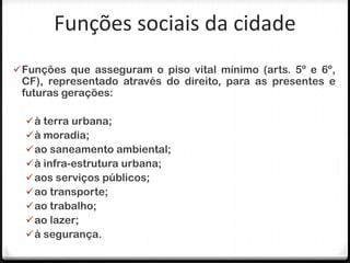 Funções sociais da cidade
 Funções que asseguram o piso vital mínimo (arts. 5º e 6º,
 CF), representado através do direito, para as presentes e
 futuras gerações:

   à terra urbana;
   à moradia;
   ao saneamento ambiental;
   à infra-estrutura urbana;
   aos serviços públicos;
   ao transporte;
   ao trabalho;
   ao lazer;
   à segurança.
 