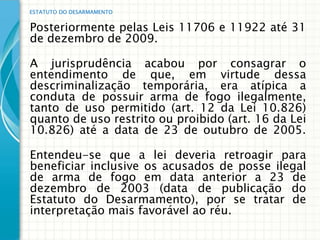 ESTATUTO DO DESARMAMENTO


Posteriormente pelas Leis 11706 e 11922 até 31
de dezembro de 2009.

A jurisprudência acabou por consagrar o
entendimento de que, em virtude dessa
descriminalização temporária, era atípica a
conduta de possuir arma de fogo ilegalmente,
tanto de uso permitido (art. 12 da Lei 10.826)
quanto de uso restrito ou proibido (art. 16 da Lei
10.826) até a data de 23 de outubro de 2005.

Entendeu-se que a lei deveria retroagir para
beneficiar inclusive os acusados de posse ilegal
de arma de fogo em data anterior a 23 de
dezembro de 2003 (data de publicação do
Estatuto do Desarmamento), por se tratar de
interpretação mais favorável ao réu.
 