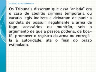 ESTATUTO DO DESARMAMENTO


Os Tribunais disseram que essa “anistia” era
o caso de abolitio criminis temporária ou
vacatio legis indireta e deixaram de punir a
conduta de possuir ilegalmente a arma de
fogo, acessórios ou munição, sob o
argumento de que a pessoa poderia, de boa-
fé, promover o registro da arma ou entregá-
la à autoridade, até o final do prazo
estipulado.
 