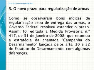 ESTATUTO DO DESARMAMENTO


3. O novo prazo para regularização de armas

Como se observaram bons índices de
regularização e/ou de entrega das armas, o
Governo Federal resolveu estender o prazo.
Assim, foi editada a Medida Provisória n.º
417, de 31 de janeiro de 2008, que retomou
a estratégia da chamada “Campanha do
Desarmamento” lançada pelos arts. 30 e 32
do Estatuto do Desarmamento, com algumas
diferenças.
 