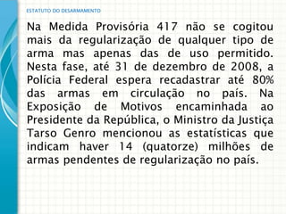 ESTATUTO DO DESARMAMENTO


Na Medida Provisória 417 não se cogitou
mais da regularização de qualquer tipo de
arma mas apenas das de uso permitido.
Nesta fase, até 31 de dezembro de 2008, a
Polícia Federal espera recadastrar até 80%
das armas em circulação no país. Na
Exposição de Motivos encaminhada ao
Presidente da República, o Ministro da Justiça
Tarso Genro mencionou as estatísticas que
indicam haver 14 (quatorze) milhões de
armas pendentes de regularização no país.
 