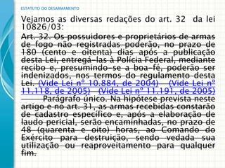 ESTATUTO DO DESARMAMENTO


Vejamos as diversas redações do art. 32 da lei
10826/03:
Art. 32. Os possuidores e proprietários de armas
de fogo não registradas poderão, no prazo de
180 (cento e oitenta) dias após a publicação
desta Lei, entregá-las à Polícia Federal, mediante
recibo e, presumindo-se a boa-fé, poderão ser
indenizados, nos termos do regulamento desta
Lei. (Vide Lei nº 10.884, de 2004) (Vide Lei nº
11.118, de 2005) (Vide Lei nº 11.191, de 2005)
      Parágrafo único. Na hipótese prevista neste
artigo e no art. 31, as armas recebidas constarão
de cadastro específico e, após a elaboração de
laudo pericial, serão encaminhadas, no prazo de
48 (quarenta e oito) horas, ao Comando do
Exército para destruição, sendo vedada sua
utilização ou reaproveitamento para qualquer
fim.
 