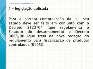 ESTATUTO DO DESARMAMENTO


1 – legislação aplicada

Para a correta compreensão da lei, seu
estudo deve ser feito em conjunto com o
Decreto 5123/04 (que regulamenta o
Estatuto do desarmamento) e Decreto
3665/00 (que trata da nova redação do
regulamento para fiscalização de produtos
controlados (R105)).
 