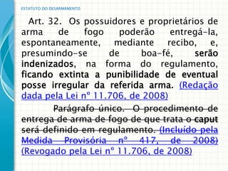 ESTATUTO DO DESARMAMENTO


  Art. 32. Os possuidores e proprietários de
arma     de    fogo   poderão     entregá-la,
espontaneamente, mediante        recibo,   e,
presumindo-se       de     boa-fé,     serão
indenizados, na forma do regulamento,
ficando extinta a punibilidade de eventual
posse irregular da referida arma. (Redação
dada pela Lei nº 11.706, de 2008)
        Parágrafo único. O procedimento de
entrega de arma de fogo de que trata o caput
será definido em regulamento. (Incluído pela
Medida Provisória nº 417, de 2008)
(Revogado pela Lei nº 11.706, de 2008)
 
