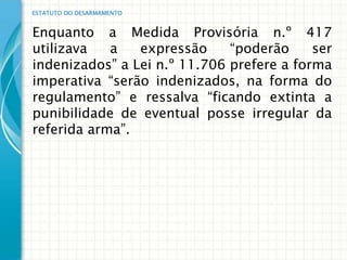 ESTATUTO DO DESARMAMENTO


Enquanto a Medida Provisória n.º 417
utilizava   a   expressão     “poderão     ser
indenizados” a Lei n.º 11.706 prefere a forma
imperativa “serão indenizados, na forma do
regulamento” e ressalva “ficando extinta a
punibilidade de eventual posse irregular da
referida arma”.
 