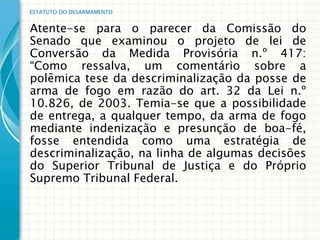 ESTATUTO DO DESARMAMENTO


Atente-se para o parecer da Comissão do
Senado que examinou o projeto de lei de
Conversão da Medida Provisória n.º 417:
“Como ressalva, um comentário sobre a
polêmica tese da descriminalização da posse de
arma de fogo em razão do art. 32 da Lei n.º
10.826, de 2003. Temia-se que a possibilidade
de entrega, a qualquer tempo, da arma de fogo
mediante indenização e presunção de boa-fé,
fosse entendida como uma estratégia de
descriminalização, na linha de algumas decisões
do Superior Tribunal de Justiça e do Próprio
Supremo Tribunal Federal.
 