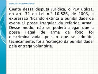 ESTATUTO DO DESARMAMENTO


Ciente dessa disputa jurídica, o PLV utiliza,
no art. 32 da Lei n.º 10.826, de 2003, a
expressão „ficando extinta a punibilidade de
eventual posse irregular da referida arma‟.
Desse modo, não se poderá alegar que a
posse ilegal de arma de fogo foi
descriminalizada, pois o que se admitiu,
tecnicamente, foi a „extinção da punibilidade‟
pela entrega voluntária.
 