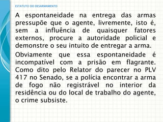 ESTATUTO DO DESARMAMENTO


A espontaneidade na entrega das armas
pressupõe que o agente, livremente, isto é,
sem a influência de quaisquer fatores
externos, procure a autoridade policial e
demonstre o seu intuito de entregar a arma.
Obviamente que essa espontaneidade é
incompatível com a prisão em flagrante.
Como dito pelo Relator do parecer no PLV
417 no Senado, se a polícia encontrar a arma
de fogo não registrável no interior da
residência ou do local de trabalho do agente,
o crime subsiste.
 