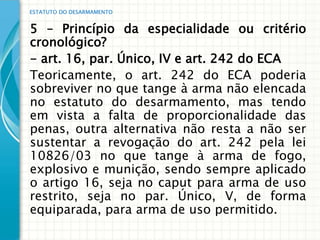 ESTATUTO DO DESARMAMENTO


5 – Princípio da especialidade ou critério
cronológico?
- art. 16, par. Único, IV e art. 242 do ECA
Teoricamente, o art. 242 do ECA poderia
sobreviver no que tange à arma não elencada
no estatuto do desarmamento, mas tendo
em vista a falta de proporcionalidade das
penas, outra alternativa não resta a não ser
sustentar a revogação do art. 242 pela lei
10826/03 no que tange à arma de fogo,
explosivo e munição, sendo sempre aplicado
o artigo 16, seja no caput para arma de uso
restrito, seja no par. Único, V, de forma
equiparada, para arma de uso permitido.
 