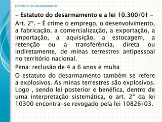 ESTATUTO DO DESARMAMENTO


- Estatuto do desarmamento e a lei 10.300/01 –
Art. 2º. – É crime o emprego, o desenvolvimento,
a fabricação, a comercialização, a exportação, a
importação, a aquisição, a estocagem, a
retenção ou a transferência, direta ou
indiretamente, de minas terrestres antipessoal
no território nacional.
Pena: reclusão de 4 a 6 anos e multa
O estatuto do desarmamento também se refere
a explosivos. As minas terrestres são explosivos.
Logo , sendo lei posterior e benéfica, dentro de
uma interpretação sistemática, o art. 2º da lei
10300 encontra-se revogado pela lei 10826/03.
 