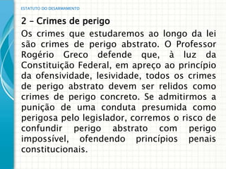 ESTATUTO DO DESARMAMENTO


2 – Crimes de perigo
Os crimes que estudaremos ao longo da lei
são crimes de perigo abstrato. O Professor
Rogério Greco defende que, à luz da
Constituição Federal, em apreço ao princípio
da ofensividade, lesividade, todos os crimes
de perigo abstrato devem ser relidos como
crimes de perigo concreto. Se admitirmos a
punição de uma conduta presumida como
perigosa pelo legislador, corremos o risco de
confundir perigo abstrato com perigo
impossível, ofendendo princípios penais
constitucionais.
 