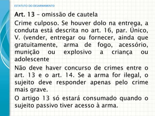 ESTATUTO DO DESARMAMENTO


Art. 13 – omissão de cautela
Crime culposo. Se houver dolo na entrega, a
conduta está descrita no art. 16, par. Único,
V. (vender, entregar ou fornecer, ainda que
gratuitamente, arma de fogo, acessório,
munição ou explosivo a criança ou
adolescente
Não deve haver concurso de crimes entre o
art. 13 e o art. 14. Se a arma for ilegal, o
sujeito deve responder apenas pelo crime
mais grave.
O artigo 13 só estará consumado quando o
sujeito passivo tiver acesso à arma.
 