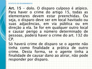 ESTATUTO DO DESARMAMENTO


Art. 15 – dolo. O disparo culposo é atípico.
Para haver o crime do artigo 15, todas as
elementares devem estar preenchidas. Ou
seja, o disparo deve ser em local havitado ou
suas adjacências, em via pública ou em
direção a ela. Se for em qualquer outro local
e causar perigo a número determinado de
pessoas, poderá haver o crime do art. 132 do
CP.
Só haverá crime de disparo se o agente não
tinha como finalidade a prática de outro
crime. Desta forma, se o agente tinha a
finalidade de causar dano ao atirar, não pode
responder por disparo.
 