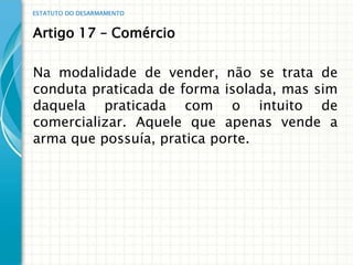 ESTATUTO DO DESARMAMENTO


Artigo 17 – Comércio

Na modalidade de vender, não se trata de
conduta praticada de forma isolada, mas sim
daquela praticada com o intuito de
comercializar. Aquele que apenas vende a
arma que possuía, pratica porte.
 