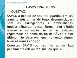 ESTATUTO DO DESARMAMENTO


             CASOS CONCRETOS
1ª QUESTÃO:
SÁVIO, a pedido de seu tio, guardou em seu
armário três armas de fogo, desmuniciadas,
sem os carregadores e embrulhadas,
impossibilitando, desta forma, seu rápido
acesso e utilização. As armas estavam
registradas no nome do tio de SÁVIO, e este
último não desejava, em momento algum,
levar as armas consigo.
Cometeu SÁVIO ou seu tio algum fato
penalmente relevante? Qual ou quais?
 