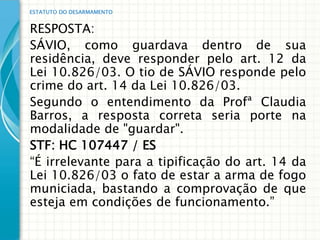 ESTATUTO DO DESARMAMENTO


RESPOSTA:
SÁVIO, como guardava dentro de sua
residência, deve responder pelo art. 12 da
Lei 10.826/03. O tio de SÁVIO responde pelo
crime do art. 14 da Lei 10.826/03.
Segundo o entendimento da Profª Claudia
Barros, a resposta correta seria porte na
modalidade de "guardar".
STF: HC 107447 / ES
“É irrelevante para a tipificação do art. 14 da
Lei 10.826/03 o fato de estar a arma de fogo
municiada, bastando a comprovação de que
esteja em condições de funcionamento.”
 