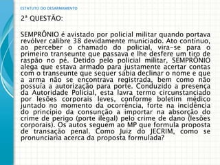 ESTATUTO DO DESARMAMENTO


2ª QUESTÃO:

SEMPRÔNIO é avistado por policial militar quando portava
revólver calibre 38 devidamente municiado. Ato contínuo,
ao perceber o chamado do policial, vira-se para o
primeiro transeunte que passava e lhe desfere um tiro de
raspão no pé. Detido pelo policial militar, SEMPRÔNIO
alega que estava armado para justamente acertar contas
com o transeunte que sequer sabia declinar o nome e que
a arma não se encontrava registrada, bem como não
possuía a autorização para porte. Conduzido a presença
da Autoridade Policial, esta lavra termo circunstanciado
por lesões corporais leves, conforme boletim médico
juntado no momento da ocorrência, forte na incidência
do princípio da consunção a importar na absorção do
crime de perigo (porte ilegal) pelo crime de dano (lesões
corporais). Os autos seguem ao MP que formula proposta
de transação penal. Como Juiz do JECRIM, como se
pronunciaria acerca da proposta formulada?
 