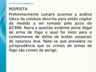 ESTATUTO DO DESARMAMENTO


RESPOSTA:
Preliminarmente cumpre assentar a análise
típica da conduta descrita para então cogitar
da medida a ser tomada pelo Juízo do
JECRIM. Narra a questão evidente porte ilegal
de arma de fogo o qual foi meio para o
cometimento de delito de lesões corporais
de natureza leve. Note-se que prevalece na
jurisprudência que os crimes de armas de
fogo são crimes de perigo.
 