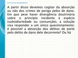 ESTATUTO DO DESARMAMENTO


A partir disso devemos cogitar da absorção
ou não dos crimes de perigo pelos de dano.
Em que pese haver divergência doutrinária
sobre o princípio incidente à espécie
(subsidiariedade ou consunção), a solução
visa responder a um único questionamento:
é possível a absorção dos delitos de porte
pelo delito de dano dele decorrente? Ou há
 