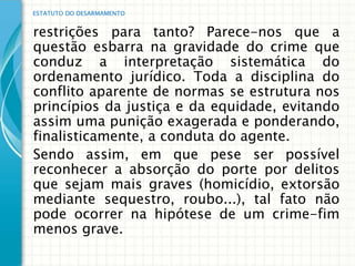 ESTATUTO DO DESARMAMENTO


restrições para tanto? Parece-nos que a
questão esbarra na gravidade do crime que
conduz a interpretação sistemática do
ordenamento jurídico. Toda a disciplina do
conflito aparente de normas se estrutura nos
princípios da justiça e da equidade, evitando
assim uma punição exagerada e ponderando,
finalisticamente, a conduta do agente.
Sendo assim, em que pese ser possível
reconhecer a absorção do porte por delitos
que sejam mais graves (homicídio, extorsão
mediante sequestro, roubo...), tal fato não
pode ocorrer na hipótese de um crime-fim
menos grave.
 