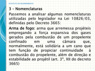 ESTATUTO DO DESARMAMENTO


3 – Nomenclaturas
Passemos a analisar algumas nomenclaturas
utilizadas pelo legislador na Lei 10826/03,
definidas pelo Decreto 3665:
Arma de fogo: arma que arremessa projéteis
empregando a força expansiva dos gases
gerados pela combustão de um propelente
confinado     em      uma       câmara       que,
normalmente, está solidária a um cano que
tem função de propiciar continuidade            à
combustão do propelente, além de direção e
estabilidade ao projétil (art. 3º, XII do decreto
3665)
 