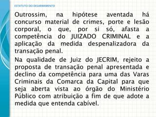 ESTATUTO DO DESARMAMENTO


Outrossim, na hipótese aventada há
concurso material de crimes, porte e lesão
corporal, o que, por si só, afasta a
competência do JUIZADO CRIMINAL e a
aplicação da medida despenalizadora da
transação penal.
Na qualidade de Juiz do JECRIM, rejeito a
proposta de transação penal apresentada e
declino da competência para uma das Varas
Criminais da Comarca da Capital para que
seja aberta vista ao órgão do Ministério
Público com atribuição a fim de que adote a
medida que entenda cabível.
 
