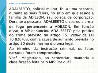 ESTATUTO DO DESARMAMENTO


ADALBERTO, policial militar, foi a uma pescaria,
durante as suas férias, no sítio em que reside a
família de ADILSON, seu colega de corporação.
Durante a pescaria, ADALBERTO disparou a arma
de fogo pertencente a ADILSON. Em função
disso, o MP denunciou ADALBERTO pela prática
do crime previsto no artigo 15, caput da Lei
10.826/03, com a causa de aumento prevista no
artigo 20 deste mesmo diploma legal.
Ao término da instrução criminal, os fatos
narrados foram comprovados.
Você, Magistrado, ao sentenciar, manteria a
classificação feita pelo MP? Por quê?
 