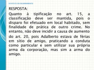 ESTATUTO DO DESARMAMENTO


RESPOSTA:
Quanto à tipificação no art. 15, a
classificação deve ser mantida, pois o
disparo foi efetuado em local habitado, sem
finalidade de prática de outro crime. No
entanto, não deve incidir a causa de aumento
do art. 20, pois Adalberto estava de férias
em sítio de amigo, praticando a conduta
como particular e sem utilizar sua própria
arma da corporação, mas sim a arma do
amigo.
 
