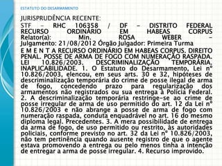 ESTATUTO DO DESARMAMENTO

JURISPRUDÊNCIA RECENTE:
STF - RHC 106358 / DF - DISTRITO FEDERAL
RECURSO         ORDINÁRIO        EM       HABEAS       CORPUS
Relator(a):        Min.         ROSA           WEBER         -
Julgamento: 21/08/2012 Órgão Julgador: Primeira Turma
E M E N T A RECURSO ORDINÁRIO EM HABEAS CORPUS. DIREITO
PENAL. POSSE DE ARMA DE FOGO COM NUMERAÇÃO RASPADA.
LEI     10.826/2003.     DESCRIMINALIZAÇÃO        TEMPORÁRIA.
INAPLICABILIDADE. 1. O Estatuto do Desarmamento, Lei nº
10.826/2003, elencou, em seus arts. 30 e 32, hipóteses de
descriminalização temporária do crime de posse ilegal de arma
de fogo, concedendo prazo para regularização dos
armamentos não registrados ou sua entrega à Polícia Federal.
2. A descriminalização temporária restringe-se ao crime de
posse irregular de arma de uso permitido do art. 12 da Lei nº
10.826/2003 e não abrange a posse de arma de fogo com
numeração raspada, conduta enquadrável no art. 16 do mesmo
diploma legal. Precedentes. 3. A mera possibilidade de entrega
da arma de fogo, de uso permitido ou restrito, às autoridades
policiais, conforme previsto no art. 32 da Lei nº 10.826/2003,
não tem pertinência quando ausente registro de que o agente
estava promovendo a entrega ou pelo menos tinha a intenção
de entregar a arma de posse irregular. 4. Recurso improvido.
 
