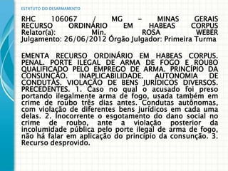 ESTATUTO DO DESARMAMENTO


RHC      106067    /    MG     -    MINAS       GERAIS
RECURSO      ORDINÁRIO     EM     HABEAS       CORPUS
Relator(a):        Min.          ROSA           WEBER
Julgamento: 26/06/2012 Órgão Julgador: Primeira Turma

EMENTA RECURSO ORDINÁRIO EM HABEAS CORPUS.
PENAL. PORTE ILEGAL DE ARMA DE FOGO E ROUBO
QUALIFICADO PELO EMPREGO DE ARMA. PRINCÍPIO DA
CONSUNÇÃO.       INAPLICABILIDADE.    AUTONOMIA     DE
CONDUTAS. VIOLAÇÃO DE BENS JURÍDICOS DIVERSOS.
PRECEDENTES. 1. Caso no qual o acusado foi preso
portando ilegalmente arma de fogo, usada também em
crime de roubo três dias antes. Condutas autônomas,
com violação de diferentes bens jurídicos em cada uma
delas. 2. Inocorrente o esgotamento do dano social no
crime de roubo, ante a violação posterior da
incolumidade pública pelo porte ilegal de arma de fogo,
não há falar em aplicação do princípio da consunção. 3.
Recurso desprovido.
 