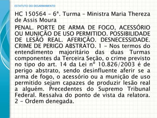 ESTATUTO DO DESARMAMENTO


HC 150564 – 6ª. Turma – Ministra Maria Thereza
de Assis Moura
PENAL. PORTE DE ARMA DE FOGO, ACESSÓRIO
OU MUNIÇÃO DE USO PERMITIDO. POSSIBILIDADE
DE LESÃO REAL. AFERIÇÃO. DESNECESSIDADE.
CRIME DE PERIGO ABSTRATO. 1 - Nos termos do
entendimento majoritário das duas Turmas
componentes da Terceira Seção, o crime previsto
no tipo do art. 14 da Lei nº 10.826/2003 é de
perigo abstrato, sendo desinfluente aferir se a
arma de fogo, o acessório ou a munição de uso
permitido sejam capazes de produzir lesão real
a alguém. Precedentes do Supremo Tribunal
Federal. Ressalva do ponto de vista da relatora.
2 - Ordem denegada.
 