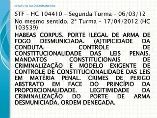 ESTATUTO DO DESARMAMENTO


STF – HC 104410 – Segunda Turma – 06/03/12
No mesmo sentido, 2ª Turma – 17/04/2012 (HC
103539)
HABEAS CORPUS. PORTE ILEGAL DE ARMA DE
FOGO     DESMUNICIADA.    (A)TIPICIDADE   DA
CONDUTA.             CONTROLE             DE
CONSTITUCIONALIDADE     DAS     LEIS  PENAIS.
MANDATOS          CONSTITUCIONAIS         DE
CRIMINALIZAÇÃO E MODELO EXIGENTE DE
CONTROLE DE CONSTITUCIONALIDADE DAS LEIS
EM MATÉRIA PENAL. CRIMES DE PERIGO
ABSTRATO EM FACE DO PRINCÍPIO DA
PROPORCIONALIDADE.      LEGITIMIDADE      DA
CRIMINALIZAÇÃO     DO   PORTE      DE   ARMA
DESMUNICIADA. ORDEM DENEGADA.
 