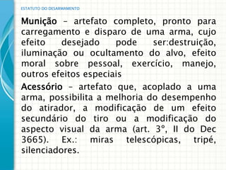 ESTATUTO DO DESARMAMENTO


Munição – artefato completo, pronto para
carregamento e disparo de uma arma, cujo
efeito    desejado    pode    ser:destruição,
iluminação ou ocultamento do alvo, efeito
moral sobre pessoal, exercício, manejo,
outros efeitos especiais
Acessório – artefato que, acoplado a uma
arma, possibilita a melhoria do desempenho
do atirador, a modificação de um efeito
secundário do tiro ou a modificação do
aspecto visual da arma (art. 3º, II do Dec
3665). Ex.: miras telescópicas, tripé,
silenciadores.
 