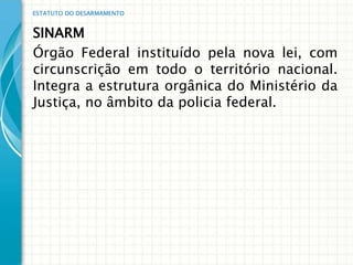 ESTATUTO DO DESARMAMENTO


SINARM
Órgão Federal instituído pela nova lei, com
circunscrição em todo o território nacional.
Integra a estrutura orgânica do Ministério da
Justiça, no âmbito da policia federal.
 