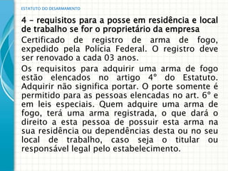 ESTATUTO DO DESARMAMENTO


4 – requisitos para a posse em residência e local
de trabalho se for o proprietário da empresa
Certificado de registro de arma de fogo,
expedido pela Polícia Federal. O registro deve
ser renovado a cada 03 anos.
Os requisitos para adquirir uma arma de fogo
estão elencados no artigo 4º do Estatuto.
Adquirir não significa portar. O porte somente é
permitido para as pessoas elencadas no art. 6º e
em leis especiais. Quem adquire uma arma de
fogo, terá uma arma registrada, o que dará o
direito a esta pessoa de possuir esta arma na
sua residência ou dependências desta ou no seu
local de trabalho, caso seja o titular ou
responsável legal pelo estabelecimento.
 