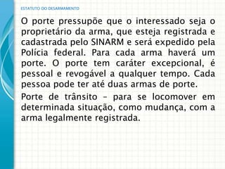 ESTATUTO DO DESARMAMENTO


O porte pressupõe que o interessado seja o
proprietário da arma, que esteja registrada e
cadastrada pelo SINARM e será expedido pela
Polícia federal. Para cada arma haverá um
porte. O porte tem caráter excepcional, é
pessoal e revogável a qualquer tempo. Cada
pessoa pode ter até duas armas de porte.
Porte de trânsito – para se locomover em
determinada situação, como mudança, com a
arma legalmente registrada.
 