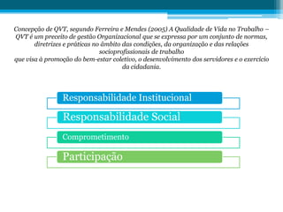 Concepção de QVT, segundo Ferreira e Mendes (2005) A Qualidade de Vida no Trabalho –
QVT é um preceito de gestão Organizacional que se expressa por um conjunto de normas,
diretrizes e práticas no âmbito das condições, da organização e das relações
socioprofissionais de trabalho
que visa à promoção do bem-estar coletivo, o desenvolvimento dos servidores e o exercício
da cidadania.
Responsabilidade Institucional
Responsabilidade Social
Comprometimento
Participação
 