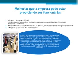  Ambiente Confortável e Seguro;
 Atividades que os funcionários possam interagir e descontrair assim, terão funcionários
motivados e produtivos;
 Oferecer Qualidade de Vida no ambiente de trabalho, evitando o estresse, cansaço físico e mental;
 Atenção as necessidades dos colaboradores;
Aplicar técnicas para redução do estresse é uma excelente
maneira de manter corpo e mente saudáveis. Se a pessoa
estiver depressiva, furiosa, com problemas no trabalho ou
simplesmente estressada, é importante encontrar uma saída e
impedir que os sentimentos afetem o coração. Às vezes,
compartilhar os problemas com um parente ou com um
amigo já ajuda. Uma outra opção é procurar ajuda de um
profissional de saúde qualificado ou de um psicólogo, se
necessário.
 