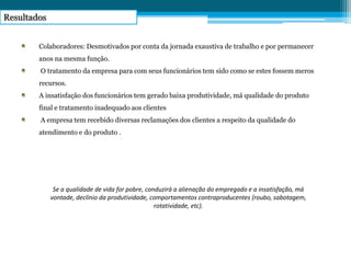 Resultados
Se a qualidade de vida for pobre, conduzirá a alienação do empregado e a insatisfação, má
vontade, declínio da produtividade, comportamentos contraproducentes (roubo, sabotagem,
rotatividade, etc).
Colaboradores: Desmotivados por conta da jornada exaustiva de trabalho e por permanecer
anos na mesma função.
O tratamento da empresa para com seus funcionários tem sido como se estes fossem meros
recursos.
A insatisfação dos funcionários tem gerado baixa produtividade, má qualidade do produto
final e tratamento inadequado aos clientes
A empresa tem recebido diversas reclamações dos clientes a respeito da qualidade do
atendimento e do produto .
 