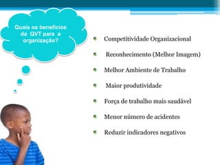 Competitividade Organizacional
Reconhecimento (Melhor Imagem)
Melhor Ambiente de Trabalho
Maior produtividade
Força de trabalho mais saudável
Menor número de acidentes
Reduzir indicadores negativos
Quais os benefícios
da QVT para a
organização?
 