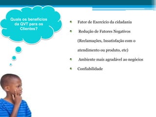 Quais os benefícios
da QVT para os
Clientes?
Fator de Exercício da cidadania
Redução de Fatores Negativos
(Reclamações, Insatisfação com o
atendimento ou produto, etc)
Ambiente mais agradável ao negócios
Confiabilidade
 