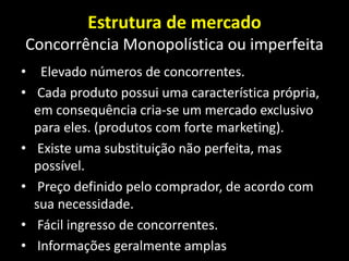 Estrutura de mercado
Concorrência Monopolística ou imperfeita
• Elevado números de concorrentes.
• Cada produto possui uma característica própria,
em consequência cria-se um mercado exclusivo
para eles. (produtos com forte marketing).
• Existe uma substituição não perfeita, mas
possível.
• Preço definido pelo comprador, de acordo com
sua necessidade.
• Fácil ingresso de concorrentes.
• Informações geralmente amplas
 