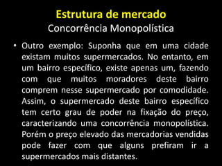 Estrutura de mercado
Concorrência Monopolística
• Outro exemplo: Suponha que em uma cidade
existam muitos supermercados. No entanto, em
um bairro específico, existe apenas um, fazendo
com que muitos moradores deste bairro
comprem nesse supermercado por comodidade.
Assim, o supermercado deste bairro específico
tem certo grau de poder na fixação do preço,
caracterizando uma concorrência monopolística.
Porém o preço elevado das mercadorias vendidas
pode fazer com que alguns prefiram ir a
supermercados mais distantes.
 