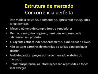 Estrutura de mercado
Concorrência perfeita
Este modelo existe se, e somente se, apresentar as seguintes
características.
• Mesmo número de compradores e vendedores.
• Bem ou serviço homogêneo, nenhuma empresa pode
diferenciar seu produto.
• Os agentes atuam independentemente. A mobilidade é livre.
• Não existem barreiras de entradas ou saídas para qualquer
agente.
• Proibido praticar preços acima do mercado e abaixo do
mercado.
• Total transparência, as informações são repassadas a todos
sem exceção.
 