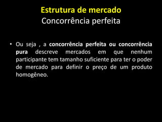 Estrutura de mercado
Concorrência perfeita
• Ou seja , a concorrência perfeita ou concorrência
pura descreve mercados em que nenhum
participante tem tamanho suficiente para ter o poder
de mercado para definir o preço de um produto
homogêneo.
 